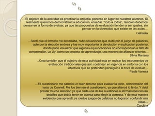 …El objetivo de la actividad es practicar la empatía, ponerse en lugar de nuestros alumnos. Si 
realmente queremos democratizar la educación, enseñar “todo a todos”, también debemos 
pensar en la forma de evaluar, ya que las propuestas de evaluación tienden a ser iguales, sin 
pensar en la diversidad que existe en las aulas… 
Gabriela 
…Sentí que el formato me encerraba, hubo situaciones que dudé por el juego de palabras, 
opté por la elección errónea y fue muy importante la devolución y explicación posterior, 
donde pude visualizar que algunas equivocaciones no correspondían a falta de 
comprensión. Lo viví como un proceso de aprendizaje, una manera de afianzar criterios… 
Silvia Mariana 
..Creo también que el objetivo de esta actividad esta en revisar los instrumentos de 
evaluación tradicionales que aún continúan en vigencia en sintonía con los 
objetivos que se pretenden perseguir a la hora de evaluar… 
Paola Vanesa 
…El cuestionario me pareció un buen recurso para evaluar la lecto- comprensión del 
texto de Connell. Me fue bien en el cuestionario, ya que afiancé lo leído. Y debí 
prestar mucha atención ya que cada una de las cuestiones o afirmaciones tenían 
detalles que debía tener en cuenta para elegir la correcta. Y de esta manera 
evidencio que aprendí, ya ciertos juegos de palabras no lograron confundir mis 
ideas... 
Carolina 
 