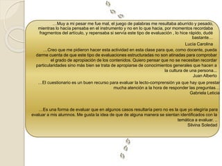 …Muy a mi pesar me fue mal, el juego de palabras me resultaba aburrido y pesado, 
mientras lo hacía pensaba en el instrumento y no en lo que hacia, por momentos recordaba 
fragmentos del artículo, y repensaba si servía este tipo de evaluación , lo hice rápido, dudé 
bastante… 
Lucía Carolina 
…Creo que me pidieron hacer esta actividad en esta clase para que, como docente, pueda 
darme cuenta de que este tipo de evaluaciones estructuradas no son atinadas para comprobar 
el grado de apropiación de los contenidos. Quiero pensar que no se necesitan recordar 
particularidades sino más bien se trata de apropiarse de conocimientos generales que hacen a 
la cultura de una persona... 
Juan Alberto 
…El cuestionario es un buen recurso para evaluar la lecto-comprensión ya que hay que prestar 
mucha atención a la hora de responder las preguntas… 
Gabriela Leticia 
…Es una forma de evaluar que en algunos casos resultaría pero no es la que yo elegiría para 
evaluar a mis alumnos. Me gusta la idea de que de alguna manera se sientan identificados con la 
temática a evaluar. .. 
Silvina Soledad 
 