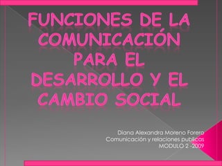 Funciones de la comunicación  para el desarrollo y el cambio social Diana Alexandra Moreno Forero Comunicación y relaciones publicas MODULO 2 -2009 