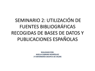  SEMINARIO 2: UTILIZACIÓN DE FUENTES BIBLIOGRÁFICAS RECOGIDAS DE BASES DE DATOS Y PUBLICACIONES ESPAÑOLAS REALIZADO POR:  NOELIA SOBRINO RODRÍGUEZ 1º ENFERMERÍA GRUPO 6 DE VALME 