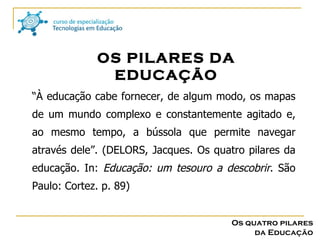 “ À educação cabe fornecer, de algum modo, os mapas de um mundo complexo e constantemente agitado e, ao mesmo tempo, a bússola que permite navegar através dele”. (DELORS, Jacques. Os quatro pilares da educação. In:  Educação: um tesouro a descobrir . São Paulo: Cortez. p. 89) OS PILARES DA EDUCAÇÃO Os quatro pilares da Educação 