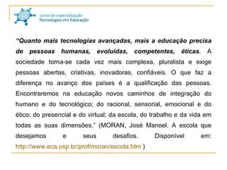 “ Quanto mais tecnologias avançadas, mais a educação precisa de pessoas humanas, evoluídas, competentes, éticas . A sociedade torna-se cada vez mais complexa, pluralista e exige pessoas abertas, criativas, inovadoras, confiáveis. O que faz a diferença no avanço dos países é a qualificação das pessoas. Encontraremos na educação novos caminhos de integração do humano e do tecnológico; do racional, sensorial, emocional e do ético; do presencial e do virtual; da escola, do trabalho e da vida em todas as suas dimensões.” (MORAN, José Manoel. A escola que desejamos e seus desafios. Disponível em:  http://www.eca.usp.br/prof/moran/escola.htm  ) 