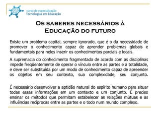 Os saberes necessários à Educação do futuro Existe um problema capital, sempre ignorado, que é o da necessidade de promover o conhecimento capaz de aprender problemas globais e fundamentais para neles inserir os conhecimentos parciais e locais. A supremacia do conhecimento fragmentado de acordo com as disciplinas impede freqüentemente de operar o vínculo entre as partes e a totalidade, e deve ser substituída por um modo de conhecimento capaz de apreender os objetos em seu contexto, sua complexidade, seu conjunto. É necessário desenvolver a aptidão natural do espírito humano para situar todas essas informações em um contexto e um conjunto. É preciso ensinar os métodos que permitam estabelecer as relações mútuas e as influências recíprocas entre as partes e o todo num mundo complexo.  