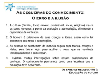 Os saberes necessários à Educação do futuro A cultura (familiar, local, escolar, profissional, social, religiosa) marca os seres humanos a ponto da aceitação e acomodação, eliminando a capacidade de contestar. O homem é prisioneiro de suas crenças e ideias, assim como foi prisioneiro dos mitos e superstições. As pessoas se acostumam de maneira segura com teorias, crenças e ideias, sem deixar lugar para acolher o novo, que se manifesta inesperadamente e sem cessar. Existem muitas interrogações sobre nossas possibilidades de conhecer. O conhecimento permanece como uma incerteza que a educação deve desvendar. As cegueiras do conhecimento: O erro e a ilusão 