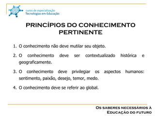 Os saberes necessários à Educação do futuro PRINCÍPIOS DO CONHECIMENTO PERTINENTE O conhecimento não deve mutilar seu objeto. O conhecimento deve ser contextualizado histórica e geograficamente. O conhecimento deve privilegiar os aspectos humanos: sentimento, paixão, desejo, temor, medo. O conhecimento deve se referir ao global. 