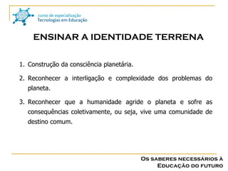 Os saberes necessários à Educação do futuro ENSINAR A IDENTIDADE TERRENA Construção da consciência planetária. Reconhecer a interligação e complexidade dos problemas do planeta. Reconhecer que a humanidade agride o planeta e sofre as consequências coletivamente, ou seja, vive uma comunidade de destino comum. 