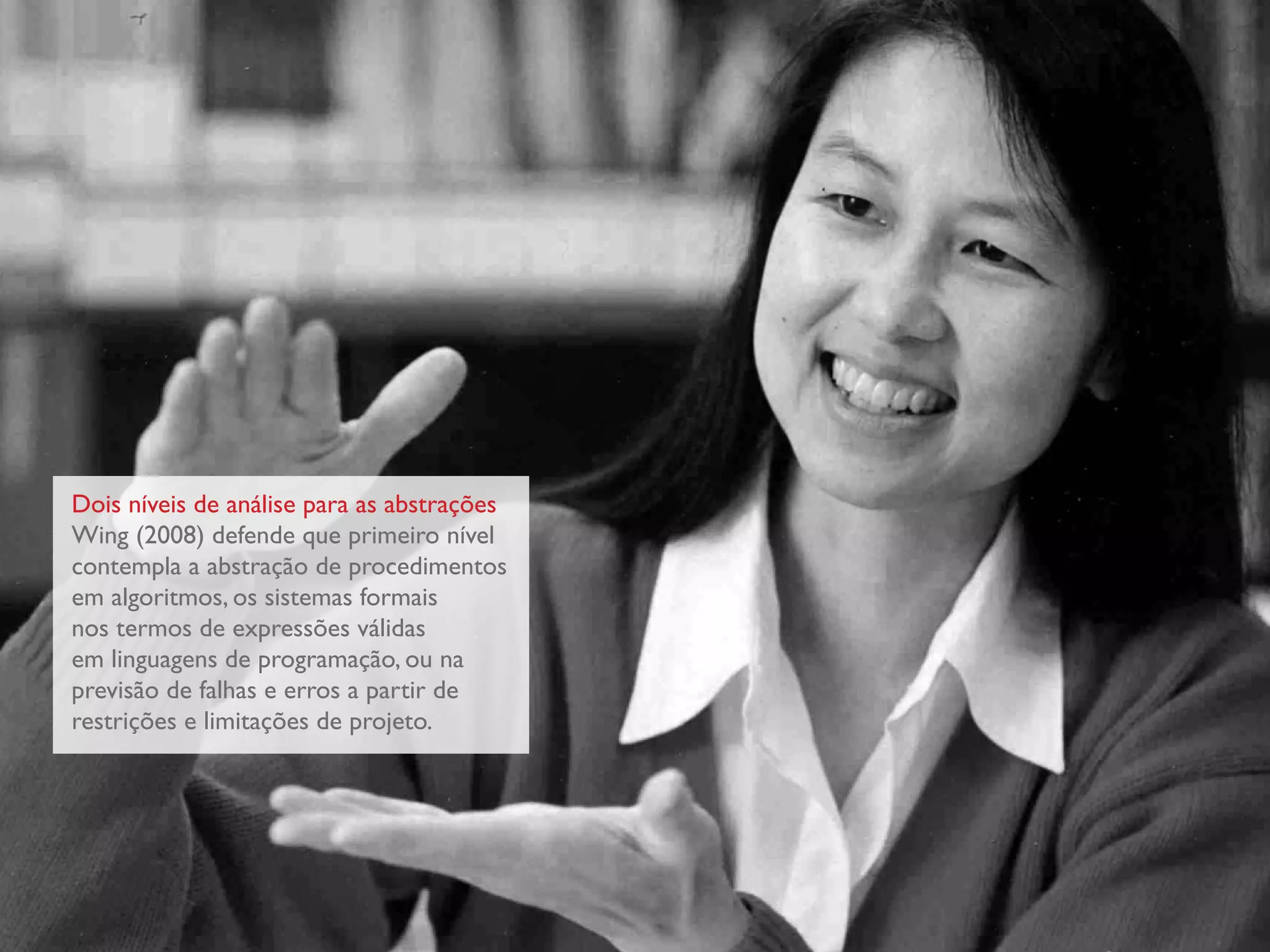 Dois níveis de análise para as abstrações
Wing (2008) defende que primeiro nível
contempla a abstração de procedimentos
em algoritmos, os sistemas formais
nos termos de expressões válidas
em linguagens de programação, ou na
previsão de falhas e erros a partir de
restrições e limitações de projeto.
 
