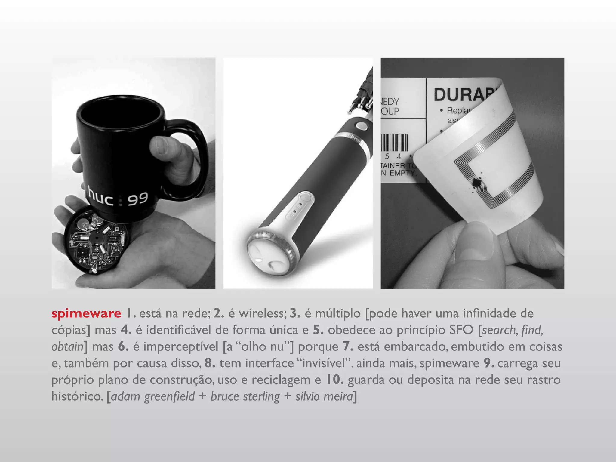 spimeware 1. está na rede; 2. é wireless; 3. é múltiplo [pode haver uma infinidade de
cópias] mas 4. é identificável de forma única e 5. obedece ao princípio SFO [search, find,
obtain] mas 6. é imperceptível [a “olho nu”] porque 7. está embarcado, embutido em coisas
e, também por causa disso, 8. tem interface “invisível”. ainda mais, spimeware 9. carrega seu
próprio plano de construção, uso e reciclagem e 10. guarda ou deposita na rede seu rastro
histórico. [adam greenfield + bruce sterling + silvio meira]
 