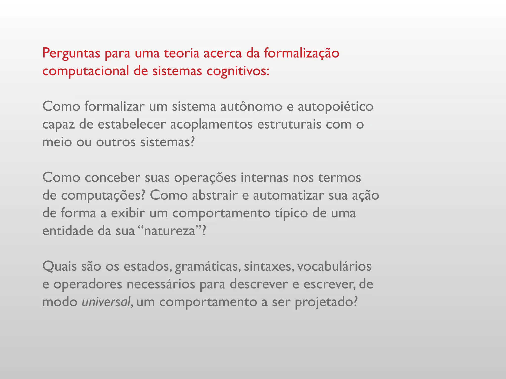 Perguntas para uma teoria acerca da formalização
computacional de sistemas cognitivos:

Como formalizar um sistema autônomo e autopoiético
capaz de estabelecer acoplamentos estruturais com o
meio ou outros sistemas?

Como conceber suas operações internas nos termos
de computações? Como abstrair e automatizar sua ação
de forma a exibir um comportamento típico de uma
entidade da sua “natureza”?

Quais são os estados, gramáticas, sintaxes, vocabulários
e operadores necessários para descrever e escrever, de
modo universal, um comportamento a ser projetado?
 