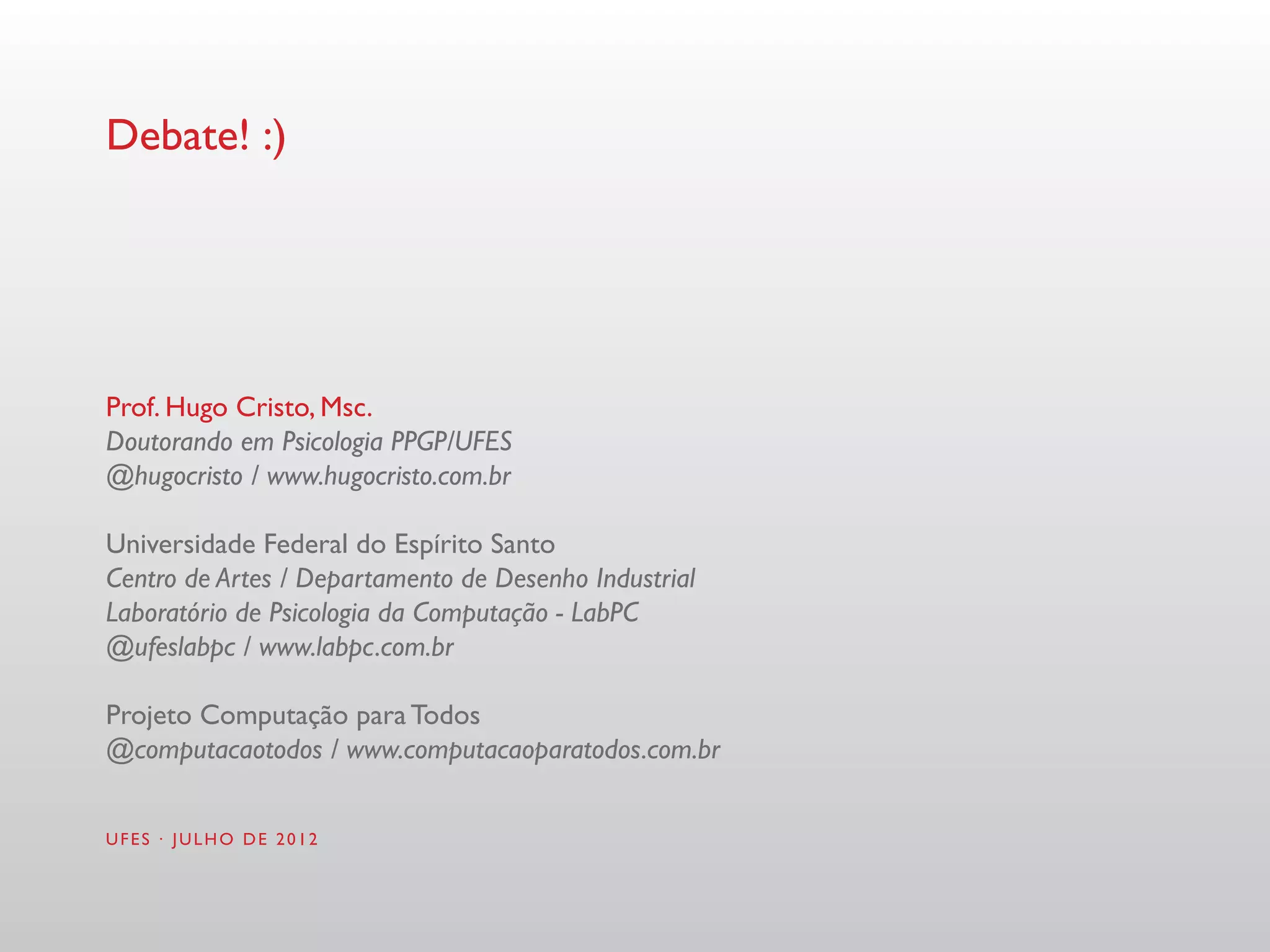 Debate! :)




Prof. Hugo Cristo, Msc.
Doutorando em Psicologia PPGP/UFES
@hugocristo / www.hugocristo.com.br

Universidade Federal do Espírito Santo
Centro de Artes / Departamento de Desenho Industrial
Laboratório de Psicologia da Computação - LabPC
@ufeslabpc / www.labpc.com.br

Projeto Computação para Todos
@computacaotodos / www.computacaoparatodos.com.br


UFES · JULHO DE 2012
 