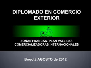 DIPLOMADO EN COMERCIO
      EXTERIOR



   ZONAS FRANCAS- PLAN VALLEJO-
COMERCIALIZADORAS INTERNACIONALES



     Bogotá AGOSTO de 2012
 