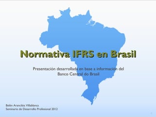 Normativa IFRS en Brasil
                    Presentación desarrollada en base a información del
                                 Banco Central do Brasil




Belén Arancibia Villablanca
Seminario de Desarrollo Profesional 2012
                                                                          1
 