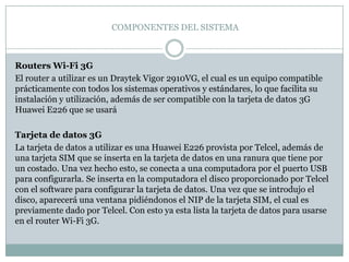 COMPONENTES DEL SISTEMA



Routers Wi-Fi 3G
El router a utilizar es un Draytek Vigor 2910VG, el cual es un equipo compatible
prácticamente con todos los sistemas operativos y estándares, lo que facilita su
instalación y utilización, además de ser compatible con la tarjeta de datos 3G
Huawei E226 que se usará

Tarjeta de datos 3G
La tarjeta de datos a utilizar es una Huawei E226 provista por Telcel, además de
una tarjeta SIM que se inserta en la tarjeta de datos en una ranura que tiene por
un costado. Una vez hecho esto, se conecta a una computadora por el puerto USB
para configurarla. Se inserta en la computadora el disco proporcionado por Telcel
con el software para configurar la tarjeta de datos. Una vez que se introdujo el
disco, aparecerá una ventana pidiéndonos el NIP de la tarjeta SIM, el cual es
previamente dado por Telcel. Con esto ya esta lista la tarjeta de datos para usarse
en el router Wi-Fi 3G.
 