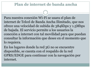 Plan de internet de banda ancha


Para nuestra conexión Wi-Fi se usara el plan de
internet de Telcel de Banda Ancha Ilimitado, que nos
ofrece una velocidad de subida de 384Kbps y 1.5Mbps
de bajada. El servicio permite a los usuarios la
conexión a internet con tal movilidad para que puedan
consultar la información que desee en el momento que
lo requiera.
En los lugares donde la red 3G no se encuentre
disponible, se cuenta con el respaldo de la red
GPRS/EDGE para continuar con la navegación por
internet.
 