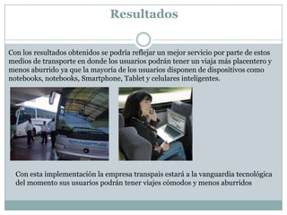 Resultados


Con los resultados obtenidos se podría reflejar un mejor servicio por parte de estos
medios de transporte en donde los usuarios podrán tener un viaja más placentero y
menos aburrido ya que la mayoría de los usuarios disponen de dispositivos como
notebooks, notebooks, Smartphone, Tablet y celulares inteligentes.




  Con esta implementación la empresa transpais estará a la vanguardia tecnológica
  del momento sus usuarios podrán tener viajes cómodos y menos aburridos
 