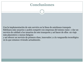Conclusiones




Con la implementación de este servicio en la línea de autobuses transpais
fidelizara más usuarios y podrá competir con empresas del mismo ramo y dar un
servicio de calidad a los usuarios de este transporte y así hacer de ellos un viaje
más placentero y menos fatigoso
y así ofrecer un servicio de primera clase, innovador y a la vanguardia tecnológica
en la que estamos viviendo actualmente.
 