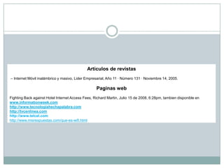 Artículos de revistas
– Internet Móvil inalámbrico y masivo, Lider Empresarial, Año 11 · Número 131 · Noviembre 14, 2005.

                                                   Paginas web
Fighting Back against Hotel Internet Access Fees, Richard Martin, Julio 15 de 2008, 6:28pm, tambien disponible en
www.informationweek.com
http://www.tecnologiahechapalabra.com
http://tvcenlinea.com
http://www.telcel.com
http://www.misrespuestas.com/que-es-wifi.html
 