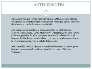 ANTECEDENTES


ETN, empresa que forma parte de Grupo IAMSA, decidió ofrecer
en algunas de las terminales y en algunas rutas que opera, servicios
de internet a través de antenas de Wi-Fi.

este servicio está limitado a algunos puntos de la Ciudad de
México, Guadalajara, León, Monterrey, Querétaro, San Luis Potosí
y Toluca, pero les da a los pasajeros la posibilidad de utilizar el
internet inalámbrico cuando viajan por carretera o bien acceder a
la web mientras esperan la salida del autobús

ADO también decidió ofrecer el servicio de internet a bordo, pero
hasta el momento sólo lo tiene instalado en la ruta México
Veracruz.
 
