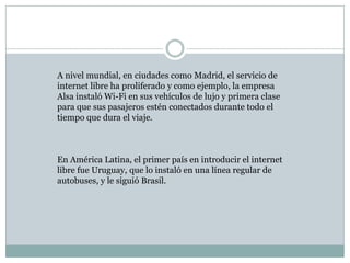 A nivel mundial, en ciudades como Madrid, el servicio de
internet libre ha proliferado y como ejemplo, la empresa
Alsa instaló Wi-Fi en sus vehículos de lujo y primera clase
para que sus pasajeros estén conectados durante todo el
tiempo que dura el viaje.



En América Latina, el primer país en introducir el internet
libre fue Uruguay, que lo instaló en una línea regular de
autobuses, y le siguió Brasil.
 