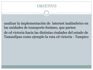 OBJETIVO



analizar la implementación de internet inalámbrico en
las unidades de transporte foráneo, que parten
de cd victoria hacia las distintas ciudades del estado de
Tamaulipas como ejemplo la ruta cd victoria - Tampico
 