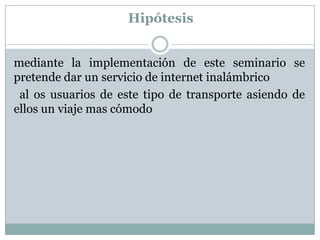 Hipótesis


mediante la implementación de este seminario se
pretende dar un servicio de internet inalámbrico
 al os usuarios de este tipo de transporte asiendo de
ellos un viaje mas cómodo
 