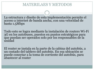 MATERILAES Y METODOS


La estructura y diseño de esta implementación permite el
acceso a internet de banda ancha, con una velocidad de
hasta 1.5Mbps

Todo esto se logra mediante la instalación de routers Wi-Fi
3G en los autobuses, puestos en puntos estratégicos para
que puedan ser operados solo por los responsables de la
unidad

El router se instala en la parte de la cabina del autobús, a
un costado del tablero del autobús. En esa ubicación se
puede conectar a la toma de corriente del autobús, para
abastecer al router
 