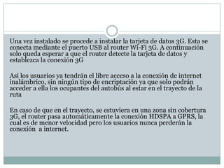 Una vez instalado se procede a instalar la tarjeta de datos 3G. Esta se
conecta mediante el puerto USB al router Wi-Fi 3G. A continuación
solo queda esperar a que el router detecte la tarjeta de datos y
establezca la conexión 3G

Así los usuarios ya tendrán el libre acceso a la conexión de internet
inalámbrico, sin ningún tipo de encriptación ya que solo podrán
acceder a ella los ocupantes del autobús al estar en el trayecto de la
ruta

En caso de que en el trayecto, se estuviera en una zona sin cobertura
3G, el router pasa automáticamente la conexión HDSPA a GPRS, la
cual es de menor velocidad pero los usuarios nunca perderán la
conexión a internet.
 