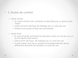 • 2. Nodos de control:

   o Nodo inicial:
      • Un nodo inicial o de comienzo se describe por un gran punto
        negro.
      • Indica el inicio del flujo de trabajos de un caso de uso.
      • Estado único para el flujo de actividades.

   o Nodo final:
      • El nodo final de actividad se describe como un círculo con un
        punto dentro del mismo.
      • Indica el fin de flujos de trabajos en un caso de uso.
      • Puede haber mas de un estado final dependiendo de las
        diferentes maneras de acabar un caso de uso.
 