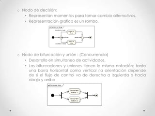 o Nodo de decisión:
   • Representan momentos para tomar cambio alternativos.
   • Representación grafica es un rombo.




o Nodo de bifurcación y unión : (Concurrencia)
   • Desarrollo en simultaneo de actividades.
   • Las bifurcaciones y uniones tienen la misma notación: tanto
     una barra horizontal como vertical (la orientación depende
     de si el flujo de control va de derecha a izquierda o hacia
     abajo y arriba
 