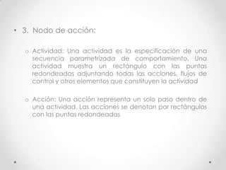 • 3. Nodo de acción:

  o Actividad: Una actividad es la especificación de una
    secuencia parametrizada de comportamiento. Una
    actividad muestra un rectángulo con las puntas
    redondeadas adjuntando todas las acciones, flujos de
    control y otros elementos que constituyen la actividad

  o Acción: Una acción representa un solo paso dentro de
    una actividad. Las acciones se denotan por rectángulos
    con las puntas redondeadas
 