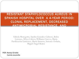 MOLECULAR EPIDEMIOLOGY OF METHICILLIN-
   RESISTANT STAPHYLOCOCCUS AUREUS IN
  SPANISH HOSPITAL OVER A 4-YEAR PERIOD:
     CLONAL REPLACEMENT, DECREASED
      ANTIMICROBIAL RESISTANCE, AND
IDENTIFICATION OF COMMUNIT Y- ACQUIRED AND
       LIVESTOCK- ASSOCIATED CLONES
            Fabíola Menegotto, Sandra Gonzáles-Cabrero, Belén
             Lorenzo, África Cubero, Williams Cuervo, María
          Purificación Gutiérrez, María Simarro, Antonio Orduña,
                            Miguel Ángel Bratos


POR: Nataly Giraldo
     Camila Jaramillo
 