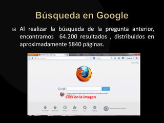    Al realizar la búsqueda de la pregunta anterior,
    encontramos 64.200 resultados , distribuidos en
    aproximadamente 5840 páginas.




                    Click en la imagen
 