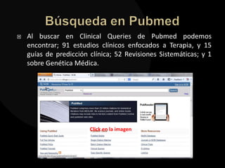    Al buscar en Clinical Queries de Pubmed podemos
    encontrar; 91 estudios clínicos enfocados a Terapia, y 15
    guías de predicción clínica; 52 Revisiones Sistemáticas; y 1
    sobre Genética Médica.




                        Click en la imagen
 