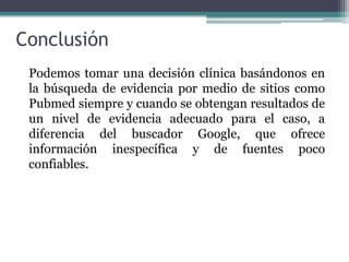 Conclusión
 Podemos tomar una decisión clínica basándonos en
 la búsqueda de evidencia por medio de sitios como
 Pubmed siempre y cuando se obtengan resultados de
 un nivel de evidencia adecuado para el caso, a
 diferencia del buscador Google, que ofrece
 información inespecífica y de fuentes poco
 confiables.
 