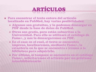 ARTÍCULOS
   Para encontrar el texto entero del artículo
    localizado en PubMed, hay varias posibilidades:
      Algunos son gratuitos, y lo podemos descargar en
       PDF desde la base de datos de PubMed.
      Otros son gratis, pero están subscritos a la
       Universidad. Para ello se utilizará el catálogo de
       Fama+, y nos lo descargaremos en PDF.
      En el caso en el cual, el texto se encuentra
       impreso, localizaremos, mediante Fama+, la
       estantería en la que se encuentra e iremos a la
       biblioteca para adquirirlo.
      Por último, si tampoco se encuentra en el catálogo
       Fama+, solicitaremos el artículo por un préstamo
       interbibliotecario.
 