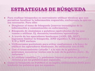 ESTRATEGIAS DE BÚSQUEDA
   Para realizar búsquedas es conveniente utilizar técnicas que nos
    permitan localizar la información requerida, excluyendo lo que no
    sea necesario. Para ello:
      Desglosar el tema de búsqueda (nuevas tecnologías de la
       información y comunicación en enfermería).
      Búsqueda de sinónimos o palabras equivalentes de las que
       vamos a utilizar. Ej. docencia/enseñanza/aprendizaje
      A través de los operadores booleanos (AND, OR, NOT)
       logramos limitar la búsqueda. AND significa Y, OR equivale a
       Y/O y NOT excluye.
      Utilizaremos paréntesis para evitar confusiones a la hora de
       utilizar los operadores booleanos. Se utilizarán con el OR.
      Con el truncamiento (añadir * a la raíz de la palabra),
       podremos encontrar textos con la raíz de la palabra clave . Ej.
       enfermer*
      Al utilizar comillas (“), podremos buscar grupos de palabras
       enteros y no las palabras por separado.
   Como la búsqueda en PubMed es en inglés, utilizaremos DeCs para
    traducir las palabras que no sepamos.
 