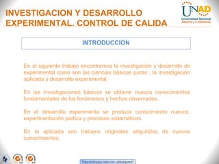 INVESTIGACION Y DESARROLLO
EXPERIMENTAL. CONTROL DE CALIDA
INTRODUCCION

En el siguiente trabajo encontramos la investigación y desarrollo de
experimental como son las ciencias básicas puras , la investigación
aplicada y desarrollo experimental.
En las investigaciones básicas se obtiene nuevos conocimientos
fundamentales de los fenómenos y hechos observados.
En el desarrollo experimenta se produce conocimiento nuevos,
experimentación partica y procesos sistemáticos.
En la aplicada son trabajos originales adquiridos de nuevos
conocimientos.

 
