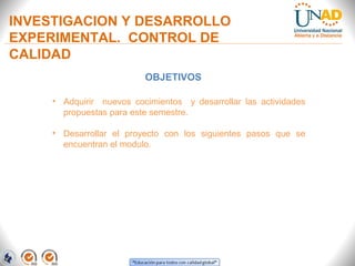 INVESTIGACION Y DESARROLLO
EXPERIMENTAL. CONTROL DE
CALIDAD
OBJETIVOS
• Adquirir nuevos cocimientos y desarrollar las actividades
propuestas para este semestre.
• Desarrollar el proyecto con los siguientes pasos que se
encuentran el modulo.

 