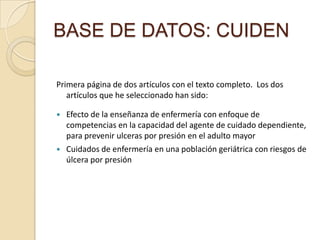 BASE DE DATOS: CUIDEN
Primera página de dos artículos con el texto completo. Los dos
artículos que he seleccionado han sido:
 Efecto de la enseñanza de enfermería con enfoque de
competencias en la capacidad del agente de cuidado dependiente,
para prevenir ulceras por presión en el adulto mayor
 Cuidados de enfermería en una población geriátrica con riesgos de
úlcera por presión
 