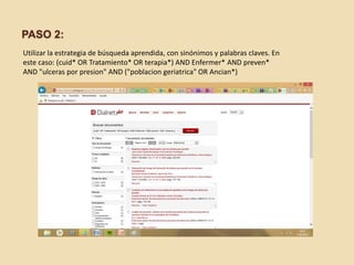 PASO 2:
Utilizar la estrategia de búsqueda aprendida, con sinónimos y palabras claves. En
este caso: (cuid* OR Tratamiento* OR terapia*) AND Enfermer* AND preven*
AND "ulceras por presion" AND ("poblacion geriatrica" OR Ancian*)
 