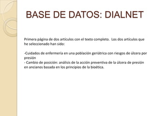 BASE DE DATOS: DIALNET
Primera página de dos artículos con el texto completo. Los dos artículos que
he seleccionado han sido:
-Cuidados de enfermería en una población geriátrica con riesgos de úlcera por
presión
- Cambio de posición: análisis de la acción preventiva de la úlcera de presión
en ancianos basada en los principios de la bioética.
 