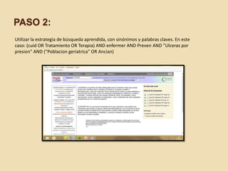 PASO 2:
Utilizar la estrategia de búsqueda aprendida, con sinónimos y palabras claves. En este
caso: (cuid OR Tratamiento OR Terapia) AND enfermer AND Preven AND "Ulceras por
presion" AND ("Poblacion geriatrica" OR Ancian)
 