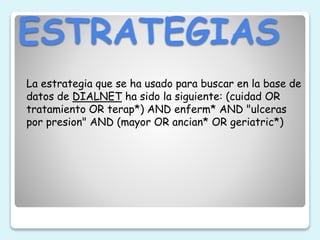 ESTRATEGIAS
La estrategia que se ha usado para buscar en la base de
datos de DIALNET ha sido la siguiente: (cuidad OR
tratamiento OR terap*) AND enferm* AND "ulceras
por presion" AND (mayor OR ancian* OR geriatric*)
 