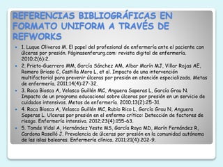 REFERENCIAS BIBLIOGRÁFICAS EN
FORMATO UNIFORM A TRAVÉS DE
REFWORKS
 1. Luque Oliveros M. El papel del profesional de enfermería ante el paciente con
úlceras por presión. Páginasenferurg.com: revista digital de enfermería.
2010;2(6):2.
 2. Prieto-Guerrero MM, García Sánchez AM, Albar Marín MJ, Villar Rojas AE,
Romero Brioso C, Castilla Moro L, et al. Impacto de una intervención
multifactorial para prevenir úlceras por presión en atención especializada. Metas
de enfermería. 2011;14(4):27-32.
 3. Roca Biosca A, Velasco Guillén MC, Anguera Saperas L, García Grau N.
Impacto de un programa educacional sobre úlceras por presión en un servicio de
cuidados intensivos. Metas de enfermería. 2010;13(2):25-31.
 4. Roca Biosca A, Velasco Guillén MC, Rubio Rico L, García Grau N, Anguera
Saperas L. Ulceras por presión en el enfermo crítico: Detección de factores de
riesgo. Enfermería intensiva. 2012;23(4):155-63.
 5. Tomás Vidal A, Hernández Yeste MS, García Raya MD, Marín Fernández R,
Cardona Roselló J. Prevalencia de úlceras por presión en la comunidad autónoma
de las islas baleares. Enfermería clínica. 2011;21(4):202-9.
 