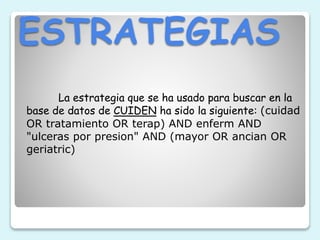 ESTRATEGIAS
La estrategia que se ha usado para buscar en la
base de datos de CUIDEN ha sido la siguiente: (cuidad
OR tratamiento OR terap) AND enferm AND
"ulceras por presion" AND (mayor OR ancian OR
geriatric)
 