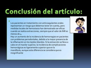 Los pacientes en tratamiento con anticoagulantes orales
representan un riesgo que debemos tener en cuenta, pero
medidas locales de hemostasia han demostrado ser eficaz
cuando se realiza extracciones, siempre que el valor de INR es
menos de 4.
Hay un aumento de la incidencia de hemorragias en pacientes
con problemas periodontales, debido a la mayor presencia de
la inflamación en los tejidos blandos. Si la extracción se lleva a
cabo en el maxilar superior, la incidencia de complicaciones
hemorrágicas es ligeramente superior que en la
mandíbula, aunque esta diferencia se considera que es
insignificante.
 