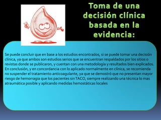 Se puede concluir que en base a los estudios encontrados, si se puede tomar una decisión
clínica, ya que ambos son estudios serios que se encuentran respaldados por los sitios o
revistas donde se publicaron, y cuentan con una metodología y resultados bien explicados.
En conclusión, y en concordancia con lo aplicado normalmente en clínica, se recomienda
no suspender el tratamiento anticoagulante, ya que se demostró que no presentan mayor
riesgo de hemorragia que los pacientes sinTACO, siempre realizando una técnica lo mas
atraumática posible y aplicando medidas hemostáticas locales
 