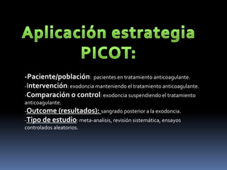 -Paciente/población: pacientes en tratamiento anticoagulante.
-Intervención: exodoncia manteniendo el tratamiento anticoagulante.
-Comparación o control: exodoncia suspendiendo el tratamiento
anticoagulante.
-Outcome (resultados): sangrado posterior a la exodoncia.
-Tipo de estudio: meta-analisis, revisión sistemática, ensayos
controlados aleatorios.
 