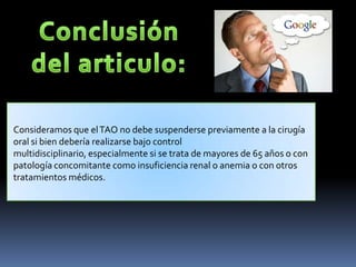 Consideramos que elTAO no debe suspenderse previamente a la cirugía
oral si bien debería realizarse bajo control
multidisciplinario, especialmente si se trata de mayores de 65 años o con
patología concomitante como insuficiencia renal o anemia o con otros
tratamientos médicos.
.
 