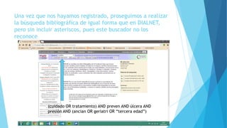 Una vez que nos hayamos registrado, proseguimos a realizar
la búsqueda bibliográfica de igual forma que en DIALNET,
pero sin incluir asteriscos, pues este buscador no los
reconoce
(cuidado OR tratamiento) AND preven AND úlcera AND
presión AND (ancian OR geriatri OR “tercera edad”)
 
